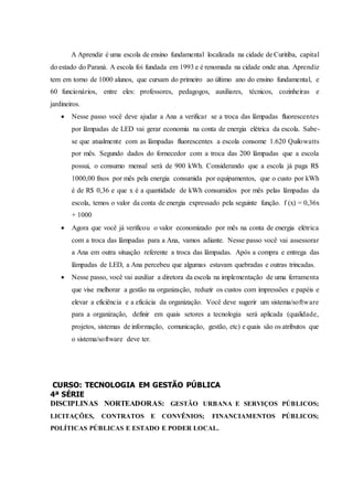 A Aprendiz é uma escola de ensino fundamental localizada na cidade de Curitiba, capital
do estado do Paraná. A escola foi fundada em 1993 e é renomada na cidade onde atua. Aprendiz
tem em torno de 1000 alunos, que cursam do primeiro ao último ano do ensino fundamental, e
60 funcionários, entre eles: professores, pedagogos, auxiliares, técnicos, cozinheiras e
jardineiros.
 Nesse passo você deve ajudar a Ana a verificar se a troca das lâmpadas fluorescentes
por lâmpadas de LED vai gerar economia na conta de energia elétrica da escola. Sabe-
se que atualmente com as lâmpadas fluorescentes a escola consome 1.620 Quilowatts
por mês. Segundo dados do fornecedor com a troca das 200 lâmpadas que a escola
possui, o consumo mensal será de 900 kWh. Considerando que a escola já paga R$
1000,00 fixos por mês pela energia consumida por equipamentos, que o custo por kWh
é de R$ 0,36 e que x é a quantidade de kWh consumidos por mês pelas lâmpadas da
escola, temos o valor da conta de energia expressado pela seguinte função. f (x) = 0,36x
+ 1000
 Agora que você já verificou o valor economizado por mês na conta de energia elétrica
com a troca das lâmpadas para a Ana, vamos adiante. Nesse passo você vai assessorar
a Ana em outra situação referente a troca das lâmpadas. Após a compra e entrega das
lâmpadas de LED, a Ana percebeu que algumas estavam quebradas e outras trincadas.
 Nesse passo, você vai auxiliar a diretora da escola na implementação de uma ferramenta
que vise melhorar a gestão na organização, reduzir os custos com impressões e papéis e
elevar a eficiência e a eficácia da organização. Você deve sugerir um sistema/software
para a organização, definir em quais setores a tecnologia será aplicada (qualidade,
projetos, sistemas de informação, comunicação, gestão, etc) e quais são os atributos que
o sistema/software deve ter.
CURSO: TECNOLOGIA EM GESTÃO PÚBLICA
4ª SÉRIE
DISCIPLINAS NORTEADORAS: GESTÃO URBANA E SERVIÇOS PÚBLICOS;
LICITAÇÕES, CONTRATOS E CONVÊNIOS; FINANCIAMENTOS PÚBLICOS;
POLÍTICAS PÚBLICAS E ESTADO E PODER LOCAL.
 
