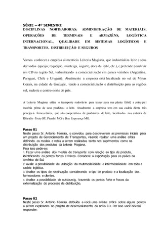 SÉRIE – 4º SEMESTRE
DISCIPLINAS NORTEADORAS: ADMINISTRAÇÃO DE MATERIAIS,
OPERAÇÕES DE TERMINAIS E ARMAZÉNS, LOGÍSTICA
INTERNACIONAL, QUALIDADE EM SISTEMAS LOGÍSTICOS E
TRANSPORTES, DISTRIBUIÇÃO E SEGUROS
Vamos conhecer a empresa alimentícia Leiteria Mogiana, que industrializa leite e seus
derivados (queijo, requeijão, manteiga, iogurte, doce de leite, etc.), e pretende construir
um CD na região Sul, vislumbrando a comercialização em países vizinhos (Argentina,
Paraguai, Chile e Uruguai). Atualmente a empresa está localizada no sul de Minas
Gerais, na cidade de Guaxupé, tendo a comercialização e distribuição para as regiões
sul, sudeste e centro oeste do país.
A Leiteria Mogiana utiliza o transporte rodoviário para trazer para sua planta fabril, a principal
matéria prima de seus produtos, o leite. Atualmente a empresa tem em sua cadeia direta três
principais fornecedores, que são cooperativas de produtores de leite, localizadas nas cidades de
Ribeirão Preto SP, Piumhi MG e Boa Esperança MG.
Passo 01
Neste passo Sr. Antonio Ferreira, o convidou para descreverem as premissas iniciais para
um projeto de Gerenciamento de Transportes, visando realizar uma análise crítica
definindo os modais e rotas a serem realizadas tanto nos suprimentos como na
distribuição dos produtos da Leiteria Mogiana.
Para isso pede-se:
1. Fazer uma análise dos modais de transporte com relação ao tipo de produto,
identificando os pontos fortes e fracos. Considere a exportação para os países da
América do Sul.
2. Avalie a possibilidade da utilização da multimodalidade e intermodalidade em toda a
cadeia logística.
3. Analise os tipos de roteirização considerando o tipo de produto e a localização dos
fornecedores e clientes.
4. Analise a possibilidade de outsourcig, trazendo os pontos forte e fracos da
externalização do processo de distribuição.
Passo 02
Neste passo Sr. Antonio Ferreira atribuída a você uma análise crítica sobre alguns pontos
a serem explorados no projeto de desenvolvimento do novo CD. Por isso você deverá
responder:
 