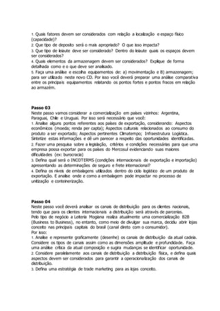 1. Quais fatores devem ser considerados com relação a localização e espaço físico
(capacidade)?
2. Que tipo de deposito será o mais apropriado? O que isso impacta?
3. Que tipo de leiaute deve ser considerado? Dentro do leiaute quais os espaços devem
ser considerados?
4. Quais elementos da armazenagem devem ser considerados? Explique de forma
detalhada como e o que deve ser analisado.
5. Faça uma análise e escolha equipamentos de: a) movimentação e B) armazenagem;
para ser utilizado neste novo CD. Por isso você deverá preparar uma análise comparativa
entre os principais equipamentos relatando os pontos fortes e pontos fracos em relação
ao armazém.
Passo 03
Neste passo vamos considerar a comercialização em países vizinhos: Argentina,
Paraguai, Chile e Uruguai. Por isso será necessário que você:
1. Analise alguns pontos referentes aos países de exportação, considerando: Aspectos
econômicos (moeda; renda per capta); Aspectos culturais relacionados ao consumo do
produto a ser exportado; Aspectos pertinentes Climatempo; Infraestrutura Logística.
Sintetize estas informações e dê um parecer a respeito das oportunidades identificadas.
2. Fazer uma pesquisa sobre a legislação, critérios e condições necessárias para que uma
empresa possa exportar para os países do Mercosul evidenciando suas maiores
dificuldades (ex: burocracia)
3. Defina qual será o INCOTERMS (condições internacionais de exportação e importação)
apresentando as determinações de seguro e frete internacional?
4. Defina os níveis de embalagens utilizados dentro do ciclo logístico de um produto de
exportação. E analise onde e como a embalagem pode impactar no processo de
unitização e conteinerização.
Passo 04
Neste passo você deverá analisar os canais de distribuição para os clientes nacionais,
tendo que para os clientes internacionais a distribuição será através de parcerias.
Pelo tipo de negócio a Leiteria Mogiana realiza atualmente uma comercialização B2B
(Business to Business), no entanto, como meio de divulgar sua marca, decidiu abrir lojas
conceito nas principais capitais do brasil (canal direto com o consumidor).
Por isso:
1. Analise e represente graficamente (desenhe) os canais de distribuição da atual cadeia.
Considere os tipos de canais assim como as dimensões amplitude e profundidade. Faça
uma análise crítica da atual composição e sugira mudanças se identificar oportunidade.
2. Considere paralelamente aos canais de distribuição a distribuição física, e defina quais
aspectos devem ser considerados para garantir a operacionalização dos canais de
distribuição.
3. Defina uma estratégia de trade marketing para as lojas conceito.
 
