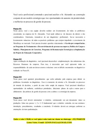 Você será o profissional contratado e precisará auxiliar o Sr. Alexandre na construção
conjunta de um modelo estratégicoque vise oportunidades de aumento de produtividade
e melhorias no processo de gestão de pessoas.
Passo 01
Neste passo, você e sua equipe deverão realizar um levantamento de todos os problemas
encontrados na empresa do Sr. Alexandre. Você pode utilizar-se do discurso do diretor e dos
coordenadores. Entretanto, tratando-se de um diagnóstico profissional, faz-se necessário o
levantamento minucioso de todos os possíveis problemas que estejam impedindo o crescimento da
Metalforça no mercado. Você precisa levantar questões relacionadas à Gestão por competências,
ao Programa de Treinamento e Desenvolvimento de pessoas na empresa,Política de Cargos e
Salários, Planejamento de Carreiras, Programa de Remuneração Estratégica e a Implantação
do Projeto de Educação Corporativa.
Passo 02
Após a realização do diagnóstico, você precisará desenvolver a implementação dos subsistemas dos
Recursos Humanos da empresa. Para isso, é necessário que você apresente todas as
responsabilidades de cada um desses setores e relacione com os déficits encontrados no diagnóstico
realizado no Passo 01.
Passo 03
Neste passo você apontará procedimentos que serão adotados pela empresa para dirimir os
problemas levantados no diagnóstico. Esse é o momento de orientar o Sr. Alexandre no processo
de tomada de decisões, a partir de uma visão ampla da empresa. Você precisará identificar
oportunidades de melhoria, estabelecer prioridades, direcionar planos de ação e metas para o
alinhamento das práticas de gestão de pessoas com a cultura e a estratégia da empresa.
Passo 04
Neste passo você deverá sistematizar o relatório, estruturando em um documento único as
produções feitas nos passos 1, 2 e 3. É fundamental que o relatório contenha em sua estrutura:
introdução, procedimentos, resultados e conclusão. O relatório deverá ser entregue conforme as
orientações do item padronização.
Então o valor é 50,00, se você quiser saber mais me chame no whatsapp - (92) 994683158
Lenon Victor. E-mail: LENON.PAULA@GMAIL.COM
 
