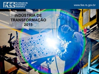 www.fee.rs.gov.br
INDÚSTRIA DE
TRANSFORMAÇÃO
2015
 