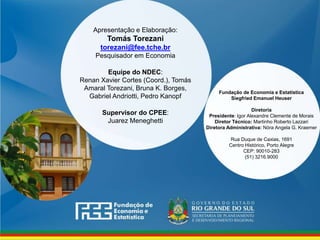 www.fee.rs.gov.br
Fundação de Economia e Estatística
Siegfried Emanuel Heuser
Diretoria
Presidente: Igor Alexandre Clemente de Morais
Diretor Técnico: Martinho Roberto Lazzari
Diretora Administrativa: Nóra Angela G. Kraemer
Rua Duque de Caxias, 1691
Centro Histórico, Porto Alegre
CEP: 90010-283
(51) 3216.9000
Apresentação e Elaboração:
Tomás Torezani
torezani@fee.tche.br
Pesquisador em Economia
Equipe do NDEC:
Renan Xavier Cortes (Coord.), Tomás
Amaral Torezani, Bruna K. Borges,
Gabriel Andriotti, Pedro Kanopf
Supervisor do CPEE:
Juarez Meneghetti
 