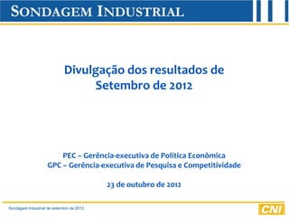 Divulgação dos resultados de
                                 Setembro de 2012




                        PEC – Gerência-executiva de Política Econômica
                    GPC – Gerência-executiva de Pesquisa e Competitividade

                                          23 de outubro de 2012

Sondagem Industrial de setembro de 2012
 