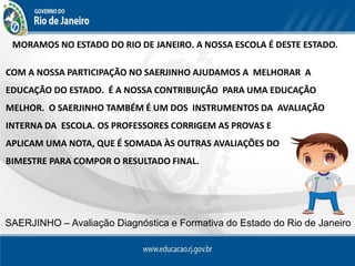 MORAMOS NO ESTADO DO RIO DE JANEIRO. A NOSSA ESCOLA É DESTE ESTADO.
COM A NOSSA PARTICIPAÇÃO NO SAERJINHO AJUDAMOS A MELHORAR A
EDUCAÇÃO DO ESTADO. É A NOSSA CONTRIBUIÇÃO PARA UMA EDUCAÇÃO
MELHOR. O SAERJINHO TAMBÉM É UM DOS INSTRUMENTOS DA AVALIAÇÃO
INTERNA DA ESCOLA. OS PROFESSORES CORRIGEM AS PROVAS E
APLICAM UMA NOTA, QUE É SOMADA ÀS OUTRAS AVALIAÇÕES DO
BIMESTRE PARA COMPOR O RESULTADO FINAL.
SAERJINHO – Avaliação Diagnóstica e Formativa do Estado do Rio de Janeiro
 