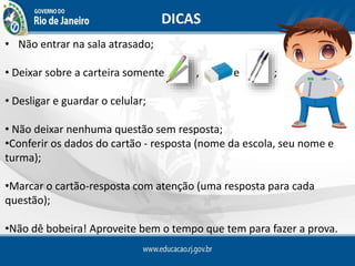 DICAS
• Não entrar na sala atrasado;
• Deixar sobre a carteira somente , e ;
• Desligar e guardar o celular;
• Não deixar nenhuma questão sem resposta;
•Conferir os dados do cartão - resposta (nome da escola, seu nome e
turma);
•Marcar o cartão-resposta com atenção (uma resposta para cada
questão);
•Não dê bobeira! Aproveite bem o tempo que tem para fazer a prova.
 