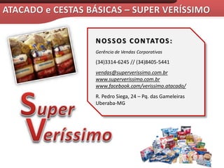 NOSSOS CONTATOS:
Gerência de Vendas Corporativas
(34)3314-6245 // (34)8405-5441
vendas@superverissimo.com.br
www.superverissimo.com.br
www.facebook.com/verissimo.atacado/
R. Pedro Siega, 24 – Pq. das Gameleiras
Uberaba-MG
 