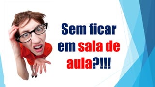Sem ficar
em sala de
aula?!!!
 