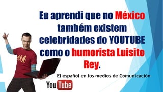 Eu aprendi que no México
também existem
celebridades do YOUTUBE
como o humorista Luisito
Rey.
El español en los medios de Comunicación
 