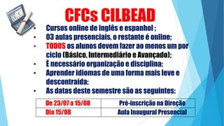 • Cursos online de inglês e espanhol ;
• 03 aulas presenciais, o restante é online;
• TODOS os alunos devem fazer ao menos um por
ciclo (Básico, Intermediário e Avançado);
• É necessário organização e disciplina;
• Aprender idiomas de uma forma mais leve e
descontraída;
• As datas deste semestre são as seguintes:
CFCs CILBEAD
De 23/07 a 15/08 Pré-inscrição na Direção
Dia 15/08 Aula Inaugural Presencial
 