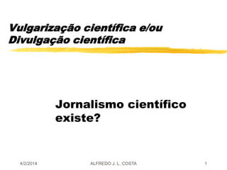 Vulgarização científica e/ou
Divulgação científica
Jornalismo científico
existe?
4/2/2014 ALFREDO J. L. COSTA 1
 