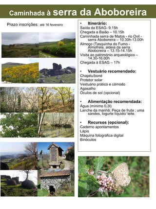 Itinerário: Saída da ESAG- 9.15h Chegada a Baião – 10.15h Caminhada serra de Matos - rio Ovil - serra Aboboreira – 10.30h-13.00h Almoço (Tasquinha do Fumo - Almofrela, aldeia da serra Aboboreira – 13.15-14.15h Visita ao património arqueológico – 14.30-16.00h Chegada à ESAG – 17h Vestuário recomendado: Chapéu/boné Protetor solar Vestuário prático e cómodo Agasalho Óculos de sol (opcional) Alimentação recomendada: Água (mínimo 0,3l) Lanche da manhã: Peça de fruta ; uma sandes, Iogurte líquido/ leite. Recursos (opcional): Caderno apontamentos Lápis Máquina fotográfica digital Binóculos Prazo inscrições: até 16 fevereiro Caminhada à serra da Aboboreira