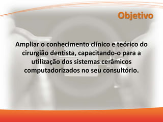 Objetivo
Ampliar o conhecimento clínico e teórico do
cirurgião dentista, capacitando-o para a
utilização dos sistemas cerâmicos
computadorizados no seu consultório.
 