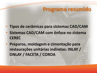 Programa resumido
• Tipos de cerâmicas para sistemas CAD/CAM
• Sistemas CAD/CAM com ênfase no sistema
CEREC
• Preparos, moldagem e cimentação para
restaurações unitárias indiretas: INLAY /
ONLAY / FACETA / COROA
 