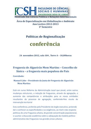 Mestrado Em Ciência Política e Relações Internacionais
    Área de Especialização em Globalização e Ambiente
                 Ano Lectivo 2012-2013
                       1º Semestre



               Políticas de Regionalização

                   conferência
       24 novembro 2012, sala 104 , Torre A – 10,00horas




Freguesia de Algueirão Mem Martins – Concelho de
  Sintra – a freguesia mais populosa do País
Convidado:

Manuel Cabo – Presidente da Junta de Freguesia de Algueirão
   Mem Martins


Está em curso Reforma da Administração Local que prevê, entre outras
mudanças estruturais, a redução de Freguesias, através da agregação, o
aumento das competências e atribuições para as novas entidades
resultantes do processo de agregação, conferindo-lhes escala de
intervenção territorial

Esta conferência, proferida pelo Presidente do órgão executivo, pretende
dar a conhecer as especificidades e as exigências, ao nível e das resposta
politicas de uma Freguesia urbana, de grande concentração populacional,
e suscitar a discussão académica sobre a adequação do modelo político-
administrativo das Freguesias nas grandes áreas urbanas
 