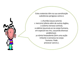 Estes materiais têm na sua constituição substâncias perigosas como o:   chumbo (causa cancro);    mercúrio (afecta além de outros órgãos, o sistema nervoso central);   cádmio (acumula-se no corpo humano, em especial nos rins, causando diversos problemas);    crómio hexavalente (tem uma acção irritante e corrosiva no corpo humano. Pode provocar cancro.). 