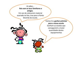 Já sabes... fala com os teus familiares e amigos .  Em vez de colocarem material avariado no lixo, traz para o Ponto Electrão da escola. Vamos lá a  ganhar prémios para a nossa escola . Ganham as escolas que conseguirem a maior quantidade destes equipamentos 