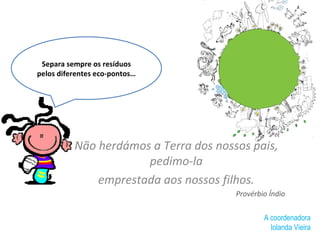 Não herdámos a Terra dos nossos pais, pedimo-la emprestada aos nossos filhos. Provérbio Índio Separa sempre os resíduos pelos diferentes eco-pontos… A coordenadora Iolanda Vieira 