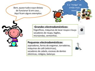Bem, quase tudo o que deixou de funcionar lá em casa... Aqui ficam alguns exemplos: Grandes electrodomésticos: frigoríficos, máquinas de lavar roupa e louça, secadores de roupa, fogões, microondas, ventoinhas. Pequenos electrodomésticos:  aspiradores, ferros de engomar, torradeiras, máquinas de café (eléctricas), secadores de cabelo, escovas de dentes eléctricas, relógios, balanças E a “melga” do irmão mais novo? 