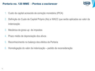Portaria no. 120 MME - Pontos a esclarecer
13
1. Custo de capital acrescido de correção monetária (IPCA)
2. Definição do Custo de Capital Próprio (Ke) e WACC que serão aplicados ao valor da
indenização
3. Mecânica do gross up de impostos
4. Prazo médio de depreciação dos ativos
5. Reconhecimento no balanço dos efeitos da Portaria
6. Homologação do valor da indenização – pedido de reconsideração
 