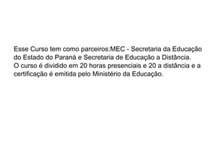 Esse Curso tem como parceiros:MEC - Secretaria da Educação do Estado do Paraná e Secretaria de Educação a Distância. O curso é dividido em 20 horas presenciais e 20 a distância e a certificação é emitida pelo Ministério da Educação. 