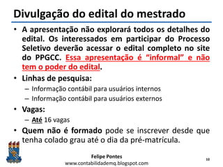 Felipe Pontes
www.contabilidademq.blogspot.com
Divulgação do edital do mestrado
• A apresentação não explorará todos os detalhes do
edital. Os interessados em participar do Processo
Seletivo deverão acessar o edital completo no site
do PPGCC. Essa apresentação é “informal” e não
tem o poder do edital.
• Linhas de pesquisa:
– Informação contábil para usuários internos
– Informação contábil para usuários externos
• Vagas:
– Até 16 vagas
• Quem não é formado pode se inscrever desde que
tenha colado grau até o dia da pré-matrícula.
10
 
