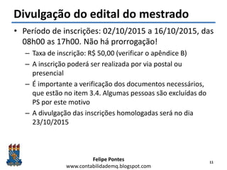 Felipe Pontes
www.contabilidademq.blogspot.com
Divulgação do edital do mestrado
• Período de inscrições: 02/10/2015 a 16/10/2015, das
08h00 as 17h00. Não há prorrogação!
– Taxa de inscrição: R$ 50,00 (verificar o apêndice B)
– A inscrição poderá ser realizada por via postal ou
presencial
– É importante a verificação dos documentos necessários,
que estão no item 3.4. Algumas pessoas são excluídas do
PS por este motivo
– A divulgação das inscrições homologadas será no dia
23/10/2015
11
 
