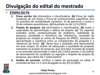 Felipe Pontes
www.contabilidademq.blogspot.com
Divulgação do edital do mestrado
• ETAPAS DO PS:
1. Prova escrita: (a) eliminatória e classificatória. (b) Prova de inglês
(tradução de um texto) e Prova de conhecimentos específicos com
15 questões de contabilidade societária, 15 de gerencial e custos e
10 de métodos quantitativos. (c) Resultado no dia 11/11/2015.
2. Projeto de pesquisa: (a) eliminatória e classificatória. (b) avalia a
capacidade de apresentação e defesa do projeto. (c) “Os aspectos
avaliados serão: contextualização do problema, viabilidade da
pesquisa, atualidade e relevância das referências, conteúdo da
proposta em relação às Linhas de Pesquisa do PPGCC, estrutura de
apresentação e coerência entre os componentes da proposta e a
relevância do tema”. (d) “Nesta fase a avaliação será desenvolvida
em duas etapas: (I) análise de adequação e qualidade da proposta
constante no projeto de pesquisa, que terá base no texto do projeto
e no conteúdo apresentado e valerá até 3 (três) pontos; e (II) análise
do desempenho do candidato na arguição a respeito do projeto de
pesquisa, que valerá até 7 (sete) pontos”.
3. Análise do currículo: verificar a tabela de pontuação no edital. O
resultado da fase 2 e 3 será divulgado no dia 25/11/2015.
12
 