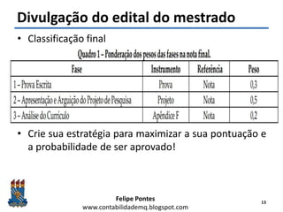 Felipe Pontes
www.contabilidademq.blogspot.com
Divulgação do edital do mestrado
• Classificação final
• Crie sua estratégia para maximizar a sua pontuação e
a probabilidade de ser aprovado!
13
 