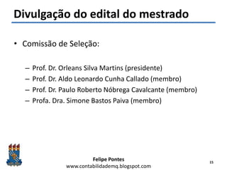 Felipe Pontes
www.contabilidademq.blogspot.com
Divulgação do edital do mestrado
• Comissão de Seleção:
– Prof. Dr. Orleans Silva Martins (presidente)
– Prof. Dr. Aldo Leonardo Cunha Callado (membro)
– Prof. Dr. Paulo Roberto Nóbrega Cavalcante (membro)
– Profa. Dra. Simone Bastos Paiva (membro)
15
 