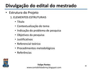 Felipe Pontes
www.contabilidademq.blogspot.com
Divulgação do edital do mestrado
• Estrutura do Projeto
1. ELEMENTOS ESTRUTURAIS
• Título
• Contextualização do tema
• Indicação do problema de pesquisa
• Objetivos da pesquisa
• Justificativas
• Referencial teórico
• Procedimentos metodológicos
• Referências
16
 