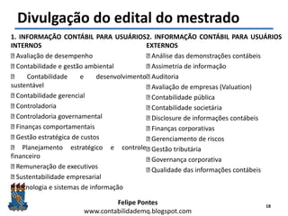 Felipe Pontes
www.contabilidademq.blogspot.com
Divulgação do edital do mestrado
1. INFORMAÇÃO CONTÁBIL PARA USUÁRIOS
INTERNOS
Avaliação de desempenho
Contabilidade e gestão ambiental
Contabilidade e desenvolvimento
sustentável
Contabilidade gerencial
Controladoria
Controladoria governamental
Finanças comportamentais
Gestão estratégica de custos
Planejamento estratégico e controle
financeiro
Remuneração de executivos
Sustentabilidade empresarial
Tecnologia e sistemas de informação
2. INFORMAÇÃO CONTÁBIL PARA USUÁRIOS
EXTERNOS
Análise das demonstrações contábeis
Assimetria de informação
Auditoria
Avaliação de empresas (Valuation)
Contabilidade pública
Contabilidade societária
Disclosure de informações contábeis
Finanças corporativas
Gerenciamento de riscos
Gestão tributária
Governança corporativa
Qualidade das informações contábeis
18
 