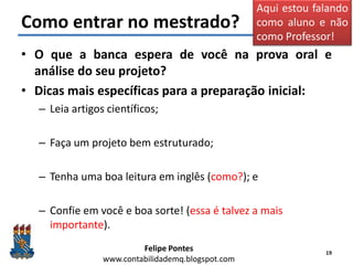 Felipe Pontes
www.contabilidademq.blogspot.com
Como entrar no mestrado?
• O que a banca espera de você na prova oral e
análise do seu projeto?
• Dicas mais específicas para a preparação inicial:
– Leia artigos científicos;
– Faça um projeto bem estruturado;
– Tenha uma boa leitura em inglês (como?); e
– Confie em você e boa sorte! (essa é talvez a mais
importante).
19
Aqui estou falando
como aluno e não
como Professor!
 