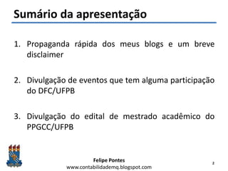 Felipe Pontes
www.contabilidademq.blogspot.com
Sumário da apresentação
1. Propaganda rápida dos meus blogs e um breve
disclaimer
2. Divulgação de eventos que tem alguma participação
do DFC/UFPB
3. Divulgação do edital de mestrado acadêmico do
PPGCC/UFPB
2
 