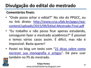 Felipe Pontes
www.contabilidademq.blogspot.com
Divulgação do edital do mestrado
Comentários finais:
• “Onde posso achar o edital?” No site do PPGCC, ou
no link direto: http://www.ccsa.ufpb.br/ppgcc/wp-
content/uploads/2015/09/Edital-Mestrado-Final.pdf
• “Eu trabalho e não posso ficar apenas estudando,
conseguirei fazer o mestrado acadêmico?” É possível
e temos vários casos assim. É difícil, mas não é
impossível. Basta querer!
• Postei no blog um texto com “21 dicas sobre como
escrever sua monografia e artigos”. Dá para usar
também no PS do mestrado.
20
 