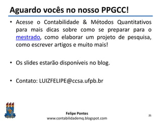 Felipe Pontes
www.contabilidademq.blogspot.com
Aguardo vocês no nosso PPGCC!
• Acesse o Contabilidade & Métodos Quantitativos
para mais dicas sobre como se preparar para o
mestrado, como elaborar um projeto de pesquisa,
como escrever artigos e muito mais!
• Os slides estarão disponíveis no blog.
• Contato: LUIZFELIPE@ccsa.ufpb.br
21
 