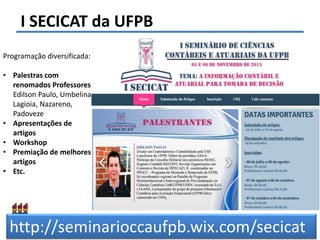 Felipe Pontes
www.contabilidademq.blogspot.com
I SECICAT da UFPB
5
Programação diversificada:
• Palestras com
renomados Professores:
Edilson Paulo, Umbelina
Lagioia, Nazareno,
Padoveze
• Apresentações de
artigos
• Workshop
• Premiação de melhores
artigos
• Etc.
http://seminarioccaufpb.wix.com/secicat
 