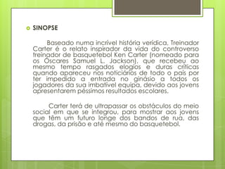   SINOPSE

         Baseado numa incrível história verídica, Treinador
    Carter é o relato inspirador da vida do controverso
    treinador de basquetebol Ken Carter (nomeado para
    os Óscares Samuel L. Jackson), que recebeu ao
    mesmo tempo rasgados elogios e duras críticas
    quando apareceu nos noticiários de todo o país por
    ter impedido a entrada no ginásio a todos os
    jogadores da sua imbatível equipa, devido aos jovens
    apresentarem péssimos resultados escolares.

         Carter terá de ultrapassar os obstáculos do meio
    social em que se integrou, para mostrar aos jovens
    que têm um futuro longe dos bandos de rua, das
    drogas, da prisão e até mesmo do basquetebol.
 