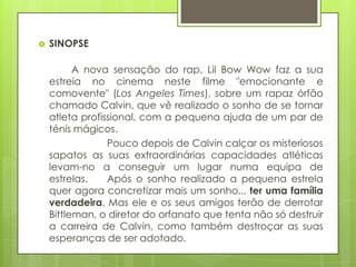    SINOPSE

          A nova sensação do rap, Lil Bow Wow faz a sua
    estreia no cinema neste filme "emocionante e
    comovente" (Los Angeles Times), sobre um rapaz órfão
    chamado Calvin, que vê realizado o sonho de se tornar
    atleta profissional, com a pequena ajuda de um par de
    ténis mágicos.
                 Pouco depois de Calvin calçar os misteriosos
    sapatos as suas extraordinárias capacidades atléticas
    levam-no a conseguir um lugar numa equipa de
    estrelas.    Após o sonho realizado a pequena estrela
    quer agora concretizar mais um sonho... ter uma família
    verdadeira. Mas ele e os seus amigos terão de derrotar
    Bittleman, o diretor do orfanato que tenta não só destruir
    a carreira de Calvin, como também destroçar as suas
    esperanças de ser adotado.
 