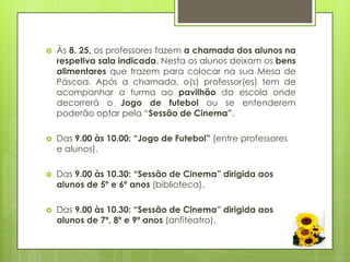    Às 8. 25, os professores fazem a chamada dos alunos na
    respetiva sala indicada. Nesta os alunos deixam os bens
    alimentares que trazem para colocar na sua Mesa de
    Páscoa. Após a chamada, o(s) professor(es) tem de
    acompanhar a turma ao pavilhão da escola onde
    decorrerá o Jogo de futebol ou se entenderem
    poderão optar pela “Sessão de Cinema”.

   Das 9.00 às 10.00: “Jogo de Futebol” (entre professores
    e alunos).

   Das 9.00 às 10.30: “Sessão de Cinema” dirigida aos
    alunos de 5º e 6º anos (biblioteca).

   Das 9.00 às 10.30: “Sessão de Cinema” dirigida aos
    alunos de 7º, 8º e 9º anos (anfiteatro).
 