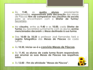    Às     9.40,   os   quatro     alunos,  previamente
    selecionados, responsáveis pela decoração das Mesas
    de Páscoa têm de comparecer nos claustros da escola
    para se encontrarem com o Diretor de Turma/
    Secretário.

   No claustro, entre as 9.40 e as 10.00, cada Diretor de
    Turma (ou Secretário) juntamente com os alunos acima
    mencionados decoram a Mesa destinada à sua turma.

   Das 10.00 às 10.25 o professor José Fernandes fará o
    registo fotográfico das Mesas de Páscoa de cada
    turma.

   Às 10.30, iniciar-se-á o convívio Mesas de Páscoa.

   Às 11.45, os alunos de cada turma ficam responsáveis
    por arrumar as suas Mesas de Páscoa nas respetivas
    salas.

   Às 12.00 - Fim da atividade ”Mesas de Páscoa”.
 