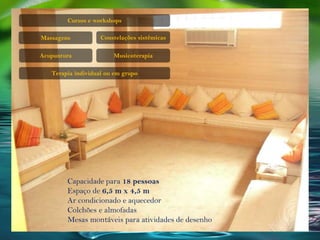 Cursos e workshops
Massagens
Acupuntura Musicoterapia
Terapia individual ou em grupo
Constelações sistêmicas
Capacidade para 18 pessoas
Espaço de 6,5 m x 4,5 m
Ar condicionado e aquecedor
Colchões e almofadas
Mesas montáveis para atividades de desenho
 