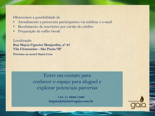 Entre em contato para
conhecer o espaço para aluguel e
explorar potenciais parcerias
+55 11 2626.1369
inigaia@iniciativagaia.com.br
Oferecemos a possibilidade de
• Atendimento a potenciais participantes via telefone e e-mail
• Recebimento de inscrições por cartão de crédito
• Preparação de coffee break
Localização
Rua Maysa Figueira Monjardim, nº 67
Vila Clementino - São Paulo/SP
Próximo ao metrô Santa Cruz
 