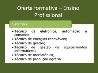 Oferta formativa – Ensino
         Profissional
Setembro

• Técnico de eletrónica, automação e
  comando;
• Técnico de energias renováveis;
• Técnico de gestão;
• Técnico de gestão de equipamentos
  informáticos;
• Técnico de mecatrónica;
• Técnico de produção agrária.
 