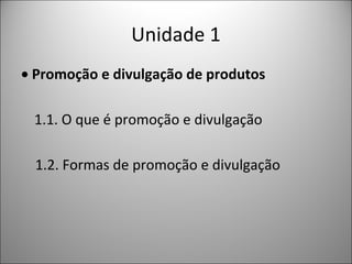 Unidade 1
• Promoção e divulgação de produtos
1.1. O que é promoção e divulgação
1.2. Formas de promoção e divulgação

 