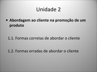 Unidade 2
• Abordagem ao cliente na promoção de um
produto
1.1. Formas corretas de abordar o cliente
1.2. Formas erradas de abordar o cliente

 