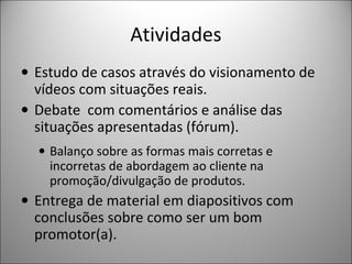 Atividades
• Estudo de casos através do visionamento de
vídeos com situações reais.
• Debate com comentários e análise das
situações apresentadas (fórum).
• Balanço sobre as formas mais corretas e
incorretas de abordagem ao cliente na
promoção/divulgação de produtos.

• Entrega de material em diapositivos com
conclusões sobre como ser um bom
promotor(a).

 