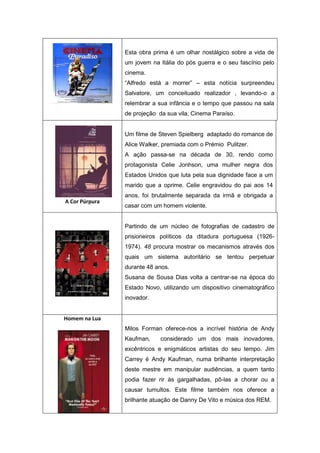 Esta obra prima é um olhar nostálgico sobre a vida de
um jovem na Itália do pós guerra e o seu fascínio pelo
cinema.
“Alfredo está a morrer” – esta notícia surpreendeu
Salvatore, um conceituado realizador , levando-o a
relembrar a sua infância e o tempo que passou na sala
de projeção da sua vila, Cinema Paraíso.
A Cor Púrpura
Um filme de Steven Spielberg adaptado do romance de
Alice Walker, premiada com o Prémio Pulitzer.
A ação passa-se na década de 30, rendo como
protagonista Celie Jonhson, uma mulher negra dos
Estados Unidos que luta pela sua dignidade face a um
marido que a oprime. Celie engravidou do pai aos 14
anos, foi brutalmente separada da irmã e obrigada a
casar com um homem violente.
Partindo de um núcleo de fotografias de cadastro de
prisioneiros políticos da ditadura portuguesa (1926-
1974). 48 procura mostrar os mecanismos através dos
quais um sistema autoritário se tentou perpetuar
durante 48 anos.
Susana de Sousa Dias volta a centrar-se na época do
Estado Novo, utilizando um dispositivo cinematográfico
inovador.
Homem na Lua
Milos Forman oferece-nos a incrível história de Andy
Kaufman, considerado um dos mais inovadores,
excêntricos e enigmáticos artistas do seu tempo. Jim
Carrey é Andy Kaufman, numa brilhante interpretação
deste mestre em manipular audiências, a quem tanto
podia fazer rir às gargalhadas, pô-las a chorar ou a
causar tumultos. Este filme também nos oferece a
brilhante atuação de Danny De Vito e música dos REM.
 