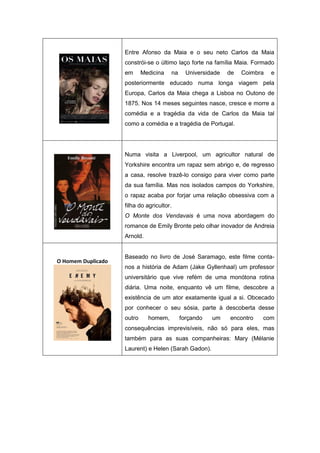 Entre Afonso da Maia e o seu neto Carlos da Maia
constrói-se o último laço forte na família Maia. Formado
em Medicina na Universidade de Coimbra e
posteriormente educado numa longa viagem pela
Europa, Carlos da Maia chega a Lisboa no Outono de
1875. Nos 14 meses seguintes nasce, cresce e morre a
comédia e a tragédia da vida de Carlos da Maia tal
como a comédia e a tragédia de Portugal.
Numa visita a Liverpool, um agricultor natural de
Yorkshire encontra um rapaz sem abrigo e, de regresso
a casa, resolve trazê-lo consigo para viver como parte
da sua família. Mas nos isolados campos do Yorkshire,
o rapaz acaba por forjar uma relação obsessiva com a
filha do agricultor.
O Monte dos Vendavais é uma nova abordagem do
romance de Emily Bronte pelo olhar inovador de Andreia
Arnold.
O Homem Duplicado
Baseado no livro de José Saramago, este filme conta-
nos a história de Adam (Jake Gyllenhaal) um professor
universitário que vive refém de uma monótona rotina
diária. Uma noite, enquanto vê um filme, descobre a
existência de um ator exatamente igual a si. Obcecado
por conhecer o seu sósia, parte à descoberta desse
outro homem, forçando um encontro com
consequências imprevisíveis, não só para eles, mas
também para as suas companheiras: Mary (Mélanie
Laurent) e Helen (Sarah Gadon).
 