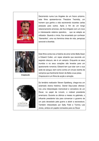 Decorrendo numa Los Angeles de um futuro próximo,
este filme apresenta-nos Theodore Twombly, um
homem que ganha a vida escrevendo tocantes cartas
pessoais para outros. Após o fim de um longo
relacionamento amoroso, ele fica intrigado com um novo
e interessante sistema operativo, que se adapta ao
utilizador. Quando o inicia, fica encantado por conhecer
“Samantha”, uma voz feminina cheia de vida, perspicaz
sensível e divertida.
Crepúsculo
Este filme conta-nos a história de amor entre Bella Swan
e Edward Cullen, um rapaz atraente que esconde um
segredo obscuro, ele é um vampiro. Enquanto os seus
mundos e os seus corações são levados para um
apaixonante romance, Edward tem que lutar com a sua
sede de sangue, bem como contra um círculo restrito de
vampiros que facilmente fariam de Bella a sua presa.
Crepúsculo é um filme de acção e emoção.
Do lendário realizador Steven Spielberg, chega-nos um
aclamado drama histórico. Daniel Day-Lewis oferece-
nos uma interpretação memorável e vencedora de um
Óscar, no papel de Lincoln, o notável presidente
americano. Durante os últimos e meses no gabinete, o
influente presidente luta para convencer o governo de
um país devastado pele guerra a abolir a escravatura.
Também interpretado por Sally Field e Tommy Lee
Jones, ambos em papéis nomeados para os Óscar
 