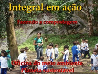 Integral em ação
 Fazendo a compostagem




Oficina do meio ambiente
   Planeta sustentável
 